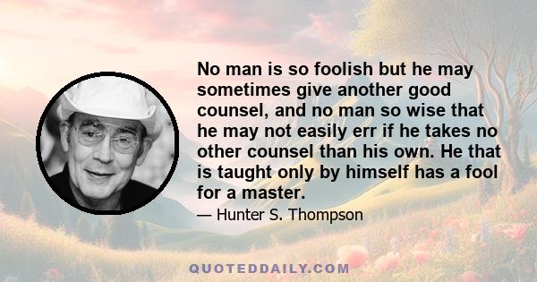 No man is so foolish but he may sometimes give another good counsel, and no man so wise that he may not easily err if he takes no other counsel than his own. He that is taught only by himself has a fool for a master.