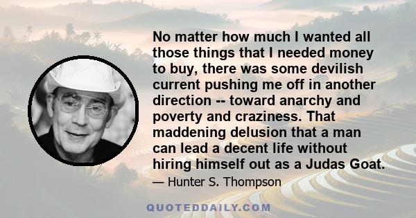 No matter how much I wanted all those things that I needed money to buy, there was some devilish current pushing me off in another direction -- toward anarchy and poverty and craziness. That maddening delusion that a