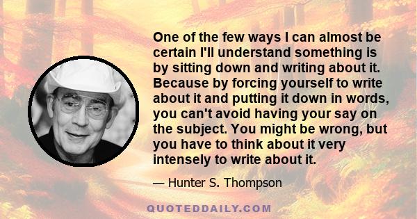 One of the few ways I can almost be certain I'll understand something is by sitting down and writing about it. Because by forcing yourself to write about it and putting it down in words, you can't avoid having your say