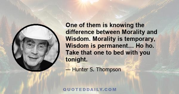 One of them is knowing the difference between Morality and Wisdom. Morality is temporary, Wisdom is permanent… Ho ho. Take that one to bed with you tonight.