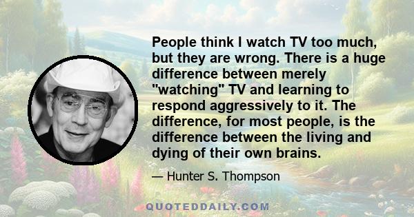 People think I watch TV too much, but they are wrong. There is a huge difference between merely watching TV and learning to respond aggressively to it. The difference, for most people, is the difference between the