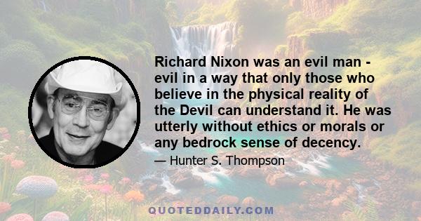 Richard Nixon was an evil man - evil in a way that only those who believe in the physical reality of the Devil can understand it. He was utterly without ethics or morals or any bedrock sense of decency.