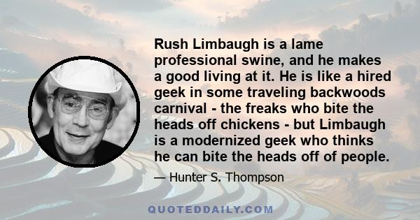 Rush Limbaugh is a lame professional swine, and he makes a good living at it. He is like a hired geek in some traveling backwoods carnival - the freaks who bite the heads off chickens - but Limbaugh is a modernized geek 