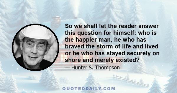 So we shall let the reader answer this question for himself: who is the happier man, he who has braved the storm of life and lived or he who has stayed securely on shore and merely existed?