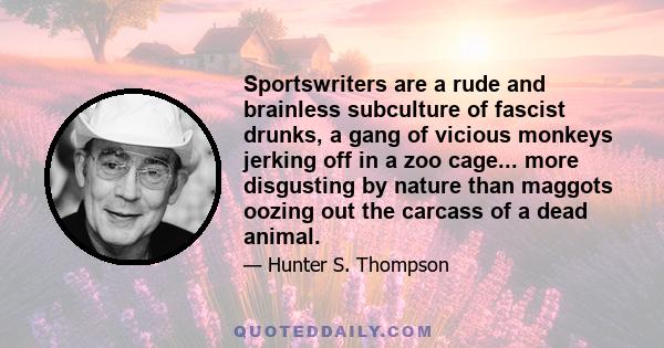 Sportswriters are a rude and brainless subculture of fascist drunks, a gang of vicious monkeys jerking off in a zoo cage... more disgusting by nature than maggots oozing out the carcass of a dead animal.