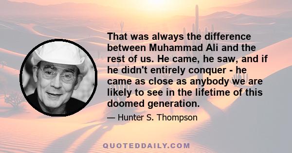 That was always the difference between Muhammad Ali and the rest of us. He came, he saw, and if he didn't entirely conquer - he came as close as anybody we are likely to see in the lifetime of this doomed generation.