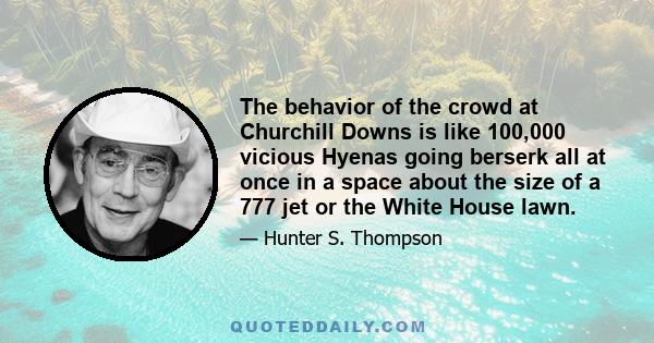 The behavior of the crowd at Churchill Downs is like 100,000 vicious Hyenas going berserk all at once in a space about the size of a 777 jet or the White House lawn.