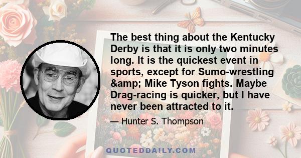 The best thing about the Kentucky Derby is that it is only two minutes long. It is the quickest event in sports, except for Sumo-wrestling & Mike Tyson fights. Maybe Drag-racing is quicker, but I have never been