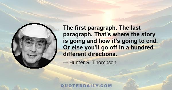 The first paragraph. The last paragraph. That's where the story is going and how it's going to end. Or else you'll go off in a hundred different directions.