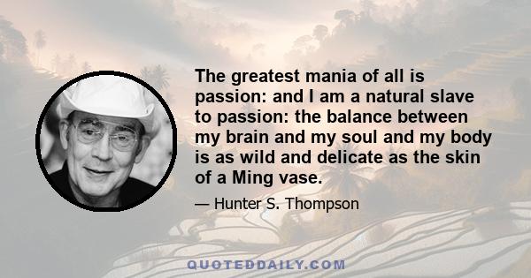 The greatest mania of all is passion: and I am a natural slave to passion: the balance between my brain and my soul and my body is as wild and delicate as the skin of a Ming vase.