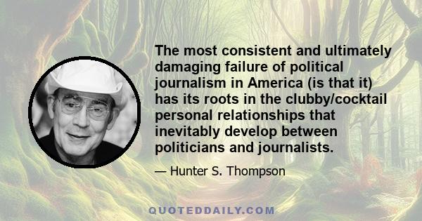 The most consistent and ultimately damaging failure of political journalism in America (is that it) has its roots in the clubby/cocktail personal relationships that inevitably develop between politicians and journalists.