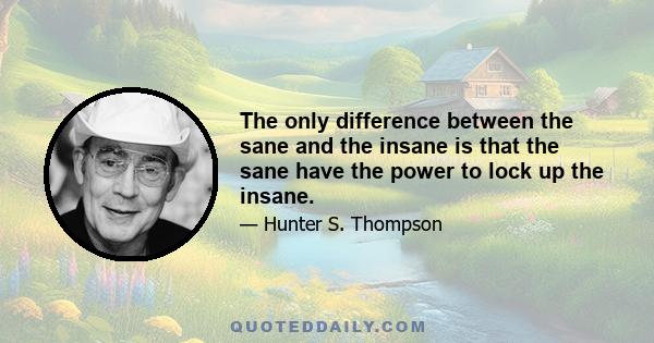 The only difference between the sane and the insane is that the sane have the power to lock up the insane.