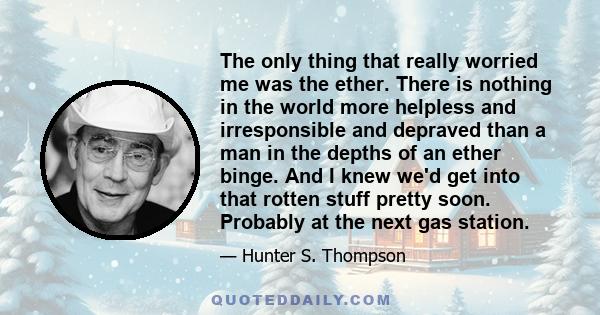 The only thing that really worried me was the ether. There is nothing in the world more helpless and irresponsible and depraved than a man in the depths of an ether binge. And I knew we'd get into that rotten stuff