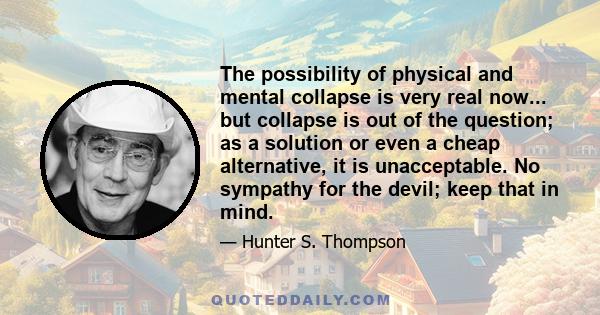 The possibility of physical and mental collapse is very real now... but collapse is out of the question; as a solution or even a cheap alternative, it is unacceptable. No sympathy for the devil; keep that in mind.