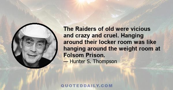 The Raiders of old were vicious and crazy and cruel. Hanging around their locker room was like hanging around the weight room at Folsom Prison.