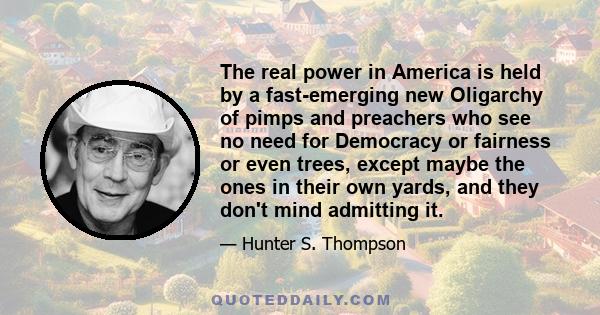 The real power in America is held by a fast-emerging new Oligarchy of pimps and preachers who see no need for Democracy or fairness or even trees, except maybe the ones in their own yards, and they don't mind admitting