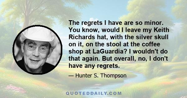 The regrets I have are so minor. You know, would I leave my Keith Richards hat, with the silver skull on it, on the stool at the coffee shop at LaGuardia? I wouldn't do that again. But overall, no, I don't have any