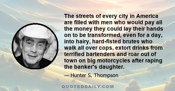 The streets of every city in America are filled with men who would pay all the money they could lay their hands on to be transformed, even for a day, into hairy, hard-fisted brutes who walk all over cops, extort drinks