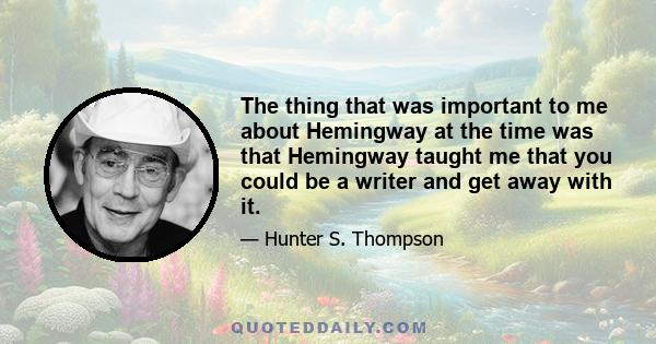 The thing that was important to me about Hemingway at the time was that Hemingway taught me that you could be a writer and get away with it.