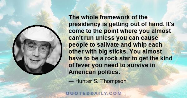 The whole framework of the presidency is getting out of hand. It's come to the point where you almost can't run unless you can cause people to salivate and whip each other with big sticks. You almost have to be a rock