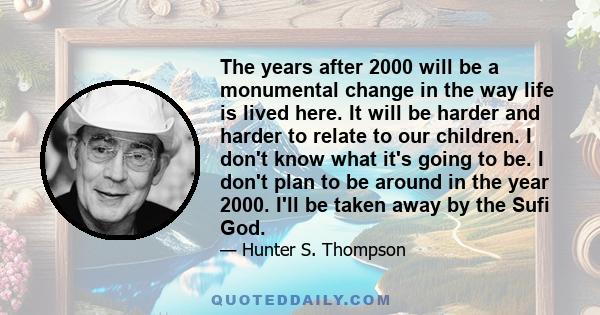 The years after 2000 will be a monumental change in the way life is lived here. It will be harder and harder to relate to our children. I don't know what it's going to be. I don't plan to be around in the year 2000.