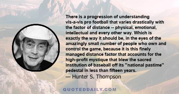 There is a progression of understanding vis-à-vis pro football that varies drastically with the factor of distance --physical, emotional, intellectual and every other way. . . Which is exactly the way it should be . . .