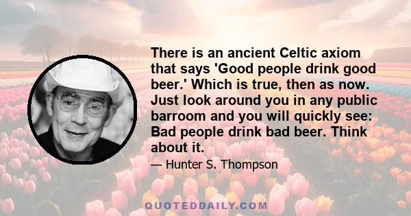 There is an ancient Celtic axiom that says 'Good people drink good beer.' Which is true, then as now. Just look around you in any public barroom and you will quickly see: Bad people drink bad beer. Think about it.