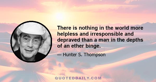 There is nothing in the world more helpless and irresponsible and depraved than a man in the depths of an ether binge. It makes you behave like the village drunkard in some early Irish novel. Total loss of all basic