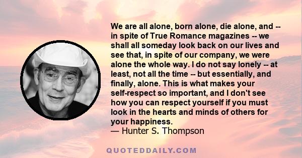 We are all alone, born alone, die alone, and -- in spite of True Romance magazines -- we shall all someday look back on our lives and see that, in spite of our company, we were alone the whole way. I do not say lonely