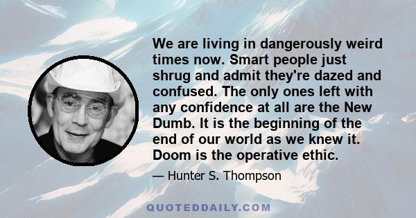 We are living in dangerously weird times now. Smart people just shrug and admit they're dazed and confused. The only ones left with any confidence at all are the New Dumb. It is the beginning of the end of our world as