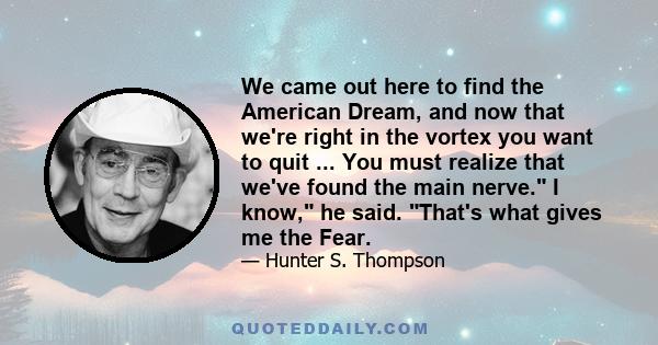 We came out here to find the American Dream, and now that we're right in the vortex you want to quit ... You must realize that we've found the main nerve. I know, he said. That's what gives me the Fear.