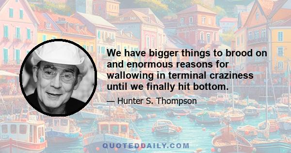 We have bigger things to brood on and enormous reasons for wallowing in terminal craziness until we finally hit bottom.