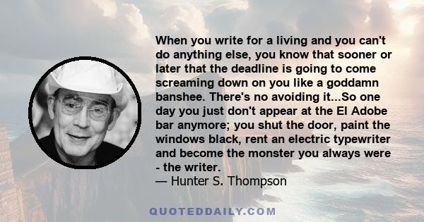 When you write for a living and you can't do anything else, you know that sooner or later that the deadline is going to come screaming down on you like a goddamn banshee. There's no avoiding it...So one day you just