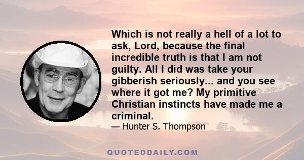 Which is not really a hell of a lot to ask, Lord, because the final incredible truth is that I am not guilty. All I did was take your gibberish seriously... and you see where it got me? My primitive Christian instincts