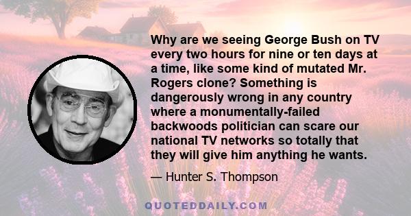 Why are we seeing George Bush on TV every two hours for nine or ten days at a time, like some kind of mutated Mr. Rogers clone? Something is dangerously wrong in any country where a monumentally-failed backwoods