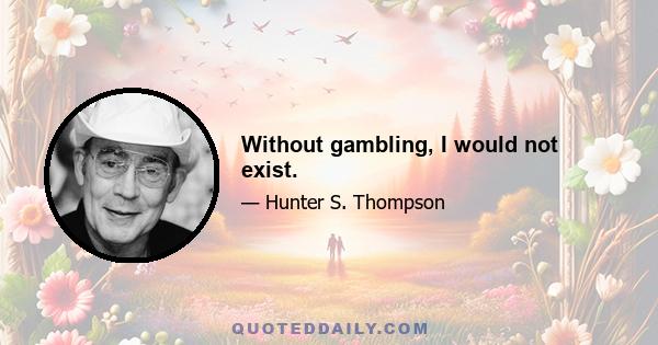 Without gambling, I would not exist.