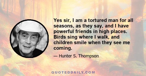 Yes sir, I am a tortured man for all seasons, as they say, and I have powerful friends in high places. Birds sing where I walk, and children smile when they see me coming.