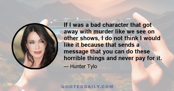 If I was a bad character that got away with murder like we see on other shows, I do not think I would like it because that sends a message that you can do these horrible things and never pay for it.