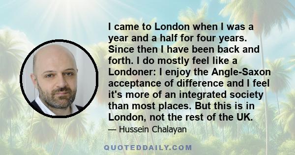 I came to London when I was a year and a half for four years. Since then I have been back and forth. I do mostly feel like a Londoner: I enjoy the Angle-Saxon acceptance of difference and I feel it's more of an