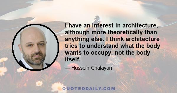 I have an interest in architecture, although more theoretically than anything else. I think architecture tries to understand what the body wants to occupy, not the body itself.