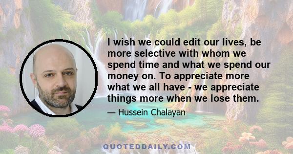 I wish we could edit our lives, be more selective with whom we spend time and what we spend our money on. To appreciate more what we all have - we appreciate things more when we lose them.