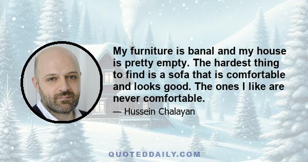 My furniture is banal and my house is pretty empty. The hardest thing to find is a sofa that is comfortable and looks good. The ones I like are never comfortable.