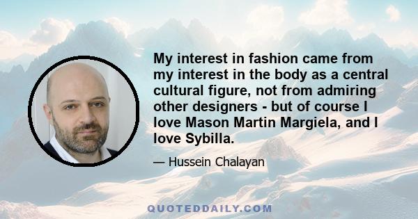 My interest in fashion came from my interest in the body as a central cultural figure, not from admiring other designers - but of course I love Mason Martin Margiela, and I love Sybilla.