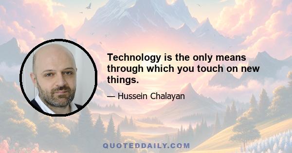 Technology is the only means through which you touch on new things.