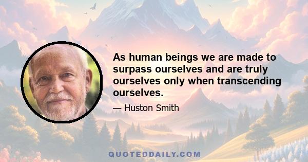 As human beings we are made to surpass ourselves and are truly ourselves only when transcending ourselves.