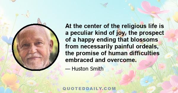 At the center of the religious life is a peculiar kind of joy, the prospect of a happy ending that blossoms from necessarily painful ordeals, the promise of human difficulties embraced and overcome.