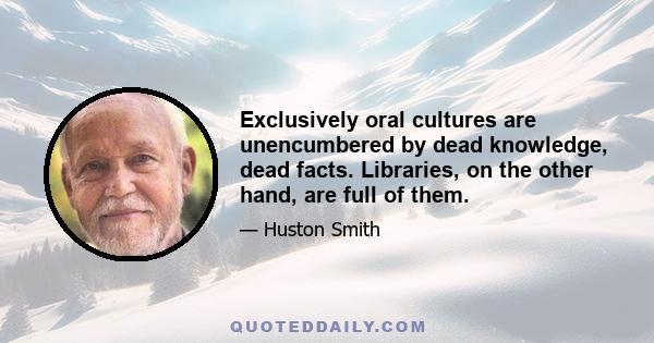 Exclusively oral cultures are unencumbered by dead knowledge, dead facts. Libraries, on the other hand, are full of them.