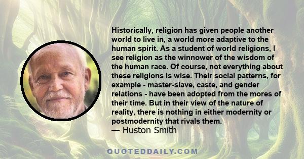 Historically, religion has given people another world to live in, a world more adaptive to the human spirit. As a student of world religions, I see religion as the winnower of the wisdom of the human race. Of course,