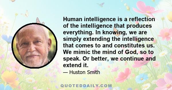 Human intelligence is a reflection of the intelligence that produces everything. In knowing, we are simply extending the intelligence that comes to and constitutes us. We mimic the mind of God, so to speak. Or better,