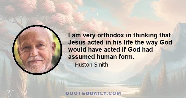 I am very orthodox in thinking that Jesus acted in his life the way God would have acted if God had assumed human form.